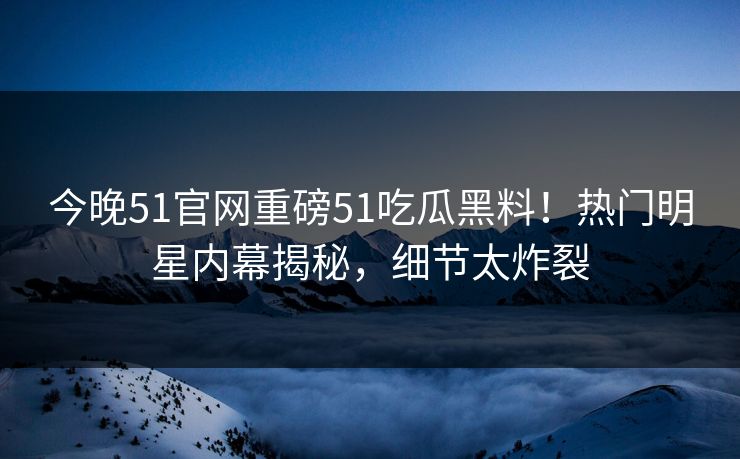 今晚51官网重磅51吃瓜黑料!热门明星内幕揭秘,细节太炸裂