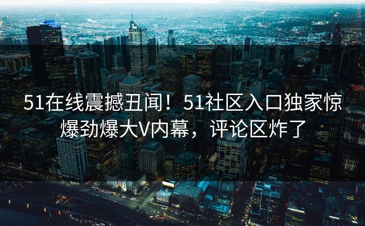 51在线震撼丑闻!51社区入口独家惊爆劲爆大V内幕,评论区炸了