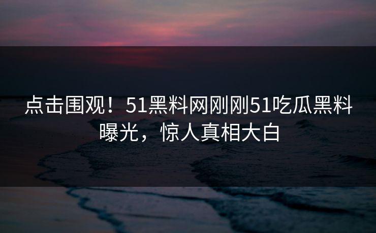 点击围观!51黑料网刚刚51吃瓜黑料曝光,惊人真相大白