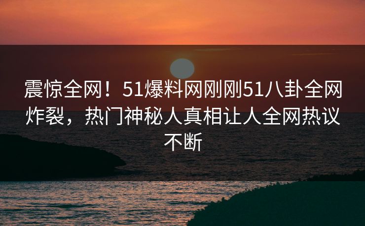 震惊全网!51爆料网刚刚51八卦全网炸裂,热门神秘人真相让人全网热议不断