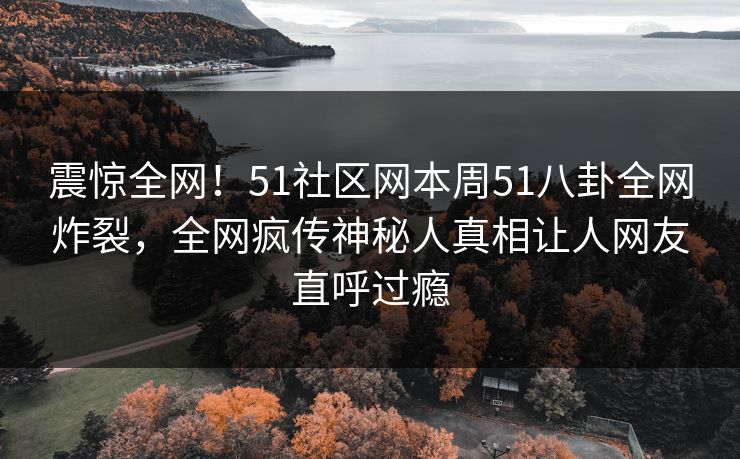 震惊全网!51社区网本周51八卦全网炸裂,全网疯传神秘人真相让人网友直呼过瘾