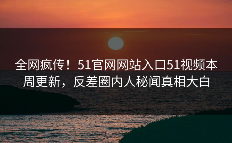 全网疯传!51官网网站入口51视频本周更新,反差圈内人秘闻真相大白