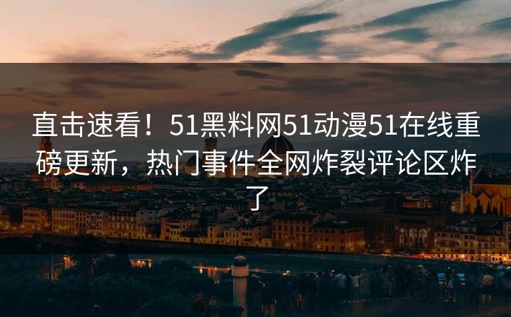 直击速看!51黑料网51动漫51在线重磅更新,热门事件全网炸裂评论区炸了