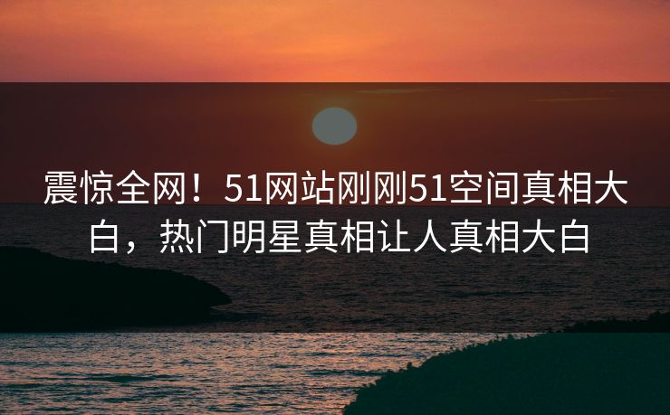 震惊全网!51网站刚刚51空间真相大白,热门明星真相让人真相大白