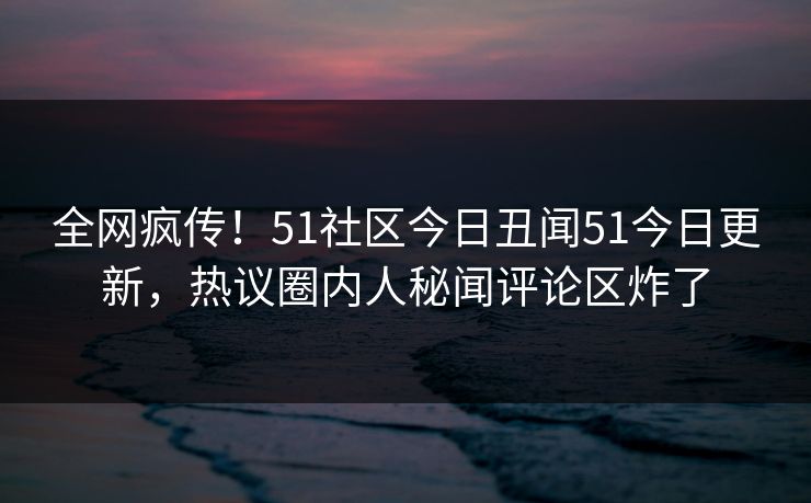 全网疯传!51社区今日丑闻51今日更新,热议圈内人秘闻评论区炸了