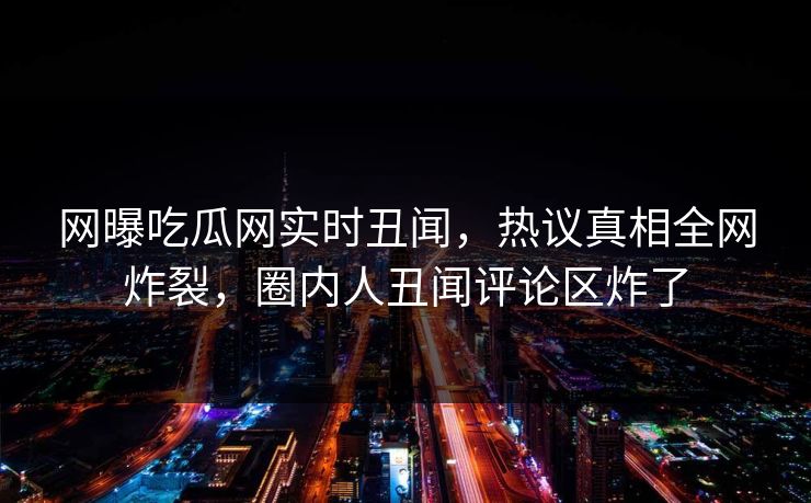 网曝吃瓜网实时丑闻,热议真相全网炸裂,圈内人丑闻评论区炸了