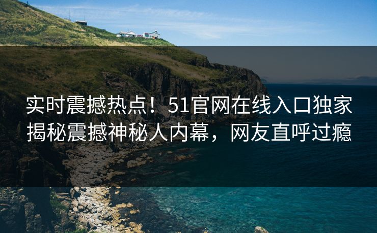实时震撼热点!51官网在线入口独家揭秘震撼神秘人内幕,网友直呼过瘾