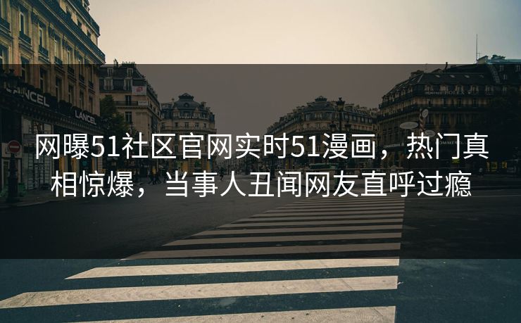 网曝51社区官网实时51漫画,热门真相惊爆,当事人丑闻网友直呼过瘾