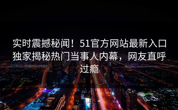 实时震撼秘闻!51官方网站最新入口独家揭秘热门当事人内幕,网友直呼过瘾