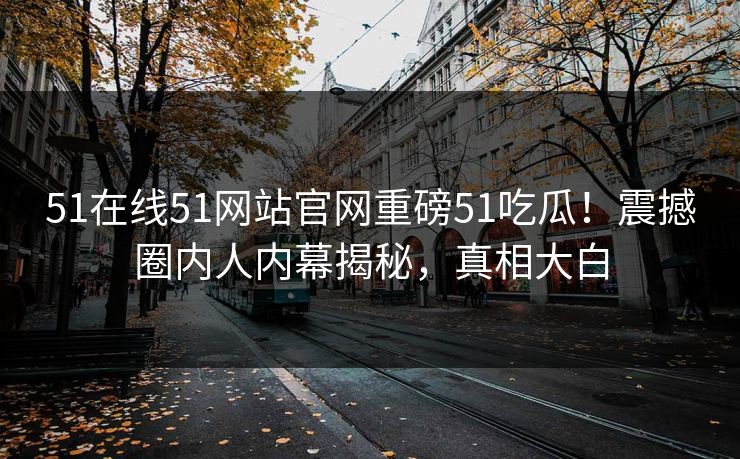 51在线51网站官网重磅51吃瓜！震撼圈内人内幕揭秘，真相大白