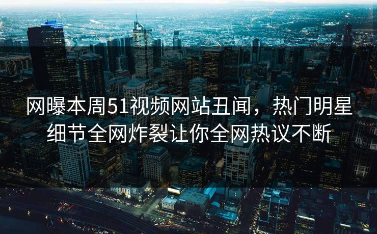 网曝本周51视频网站丑闻，热门明星细节全网炸裂让你全网热议不断