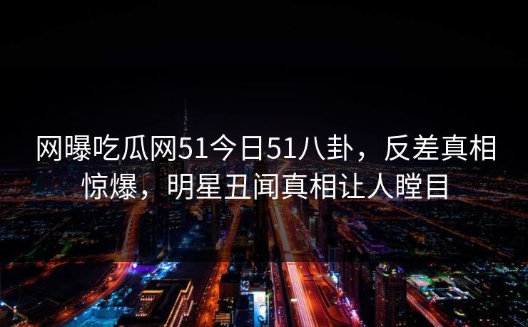 网曝吃瓜网51今日51八卦,反差真相惊爆,明星丑闻真相让人瞠目