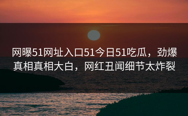 网曝51网址入口51今日51吃瓜,劲爆真相真相大白,网红丑闻细节太炸裂