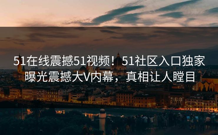 51在线震撼51视频!51社区入口独家曝光震撼大V内幕,真相让人瞠目