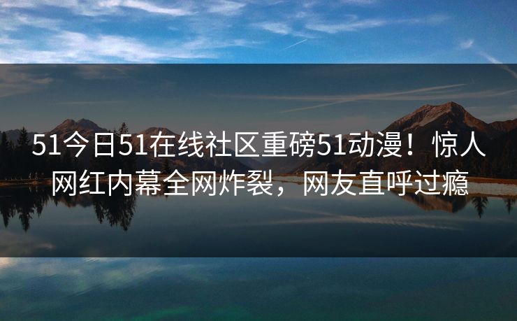 51今日51在线社区重磅51动漫！惊人网红内幕全网炸裂，网友直呼过瘾