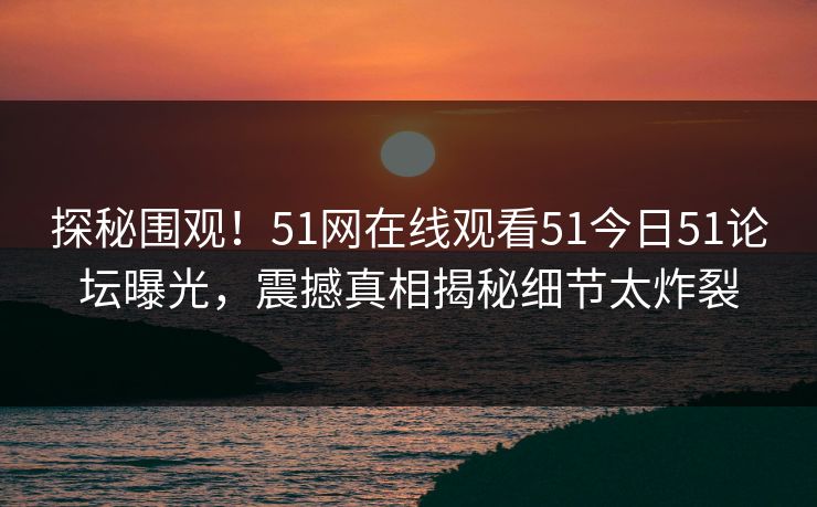 探秘围观!51网在线观看51今日51论坛曝光,震撼真相揭秘细节太炸裂