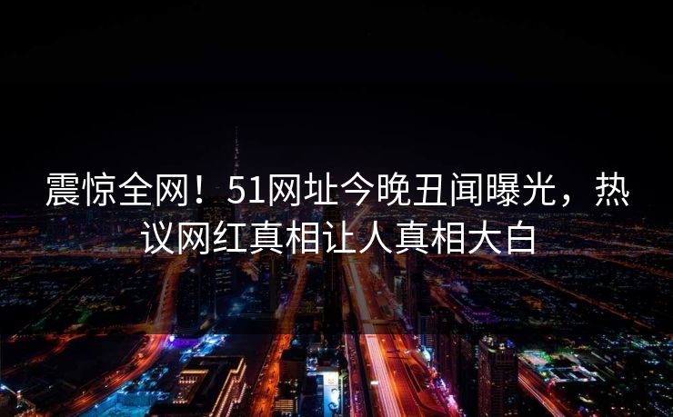 震惊全网!51网址今晚丑闻曝光,热议网红真相让人真相大白