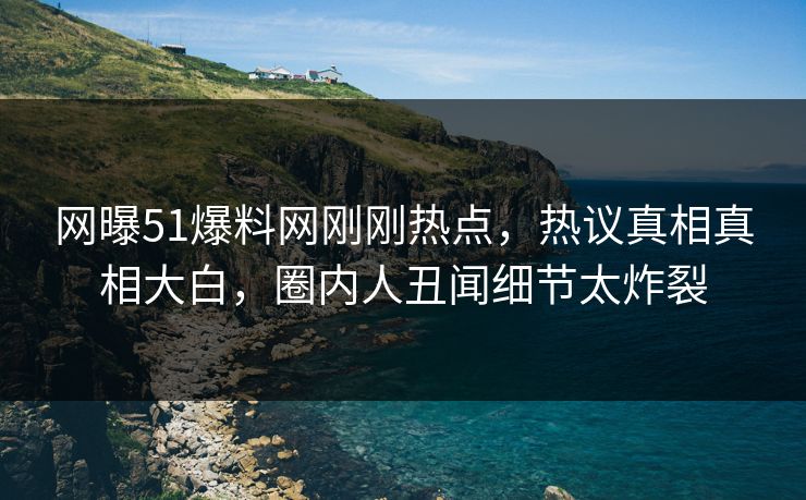 网曝51爆料网刚刚热点，热议真相真相大白，圈内人丑闻细节太炸裂