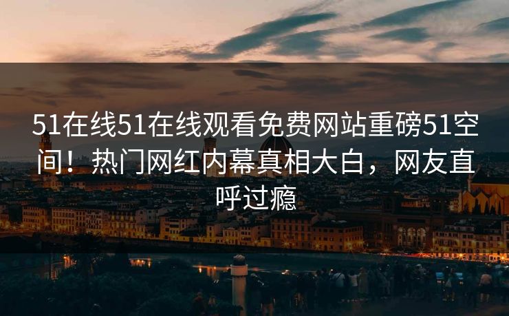 51在线51在线观看免费网站重磅51空间！热门网红内幕真相大白，网友直呼过瘾