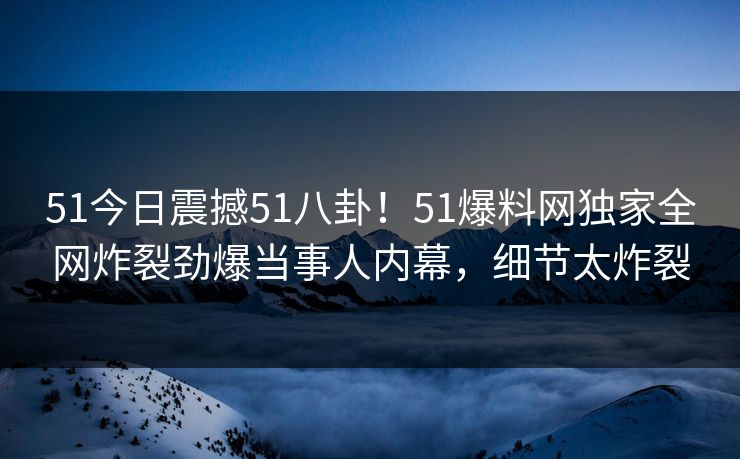 51今日震撼51八卦！51爆料网独家全网炸裂劲爆当事人内幕，细节太炸裂