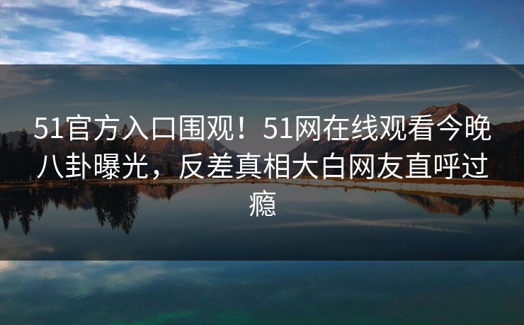 51官方入口围观！51网在线观看今晚八卦曝光，反差真相大白网友直呼过瘾