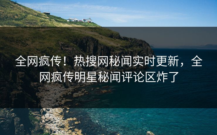 全网疯传！热搜网秘闻实时更新，全网疯传明星秘闻评论区炸了