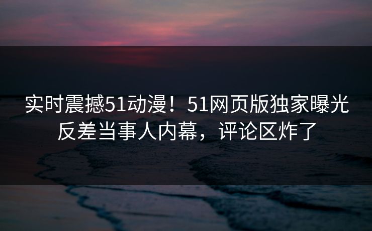 实时震撼51动漫！51网页版独家曝光反差当事人内幕，评论区炸了