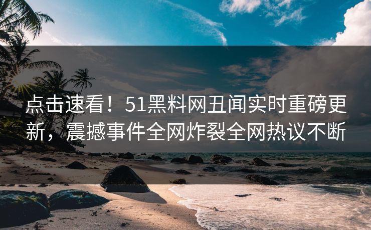 点击速看！51黑料网丑闻实时重磅更新，震撼事件全网炸裂全网热议不断