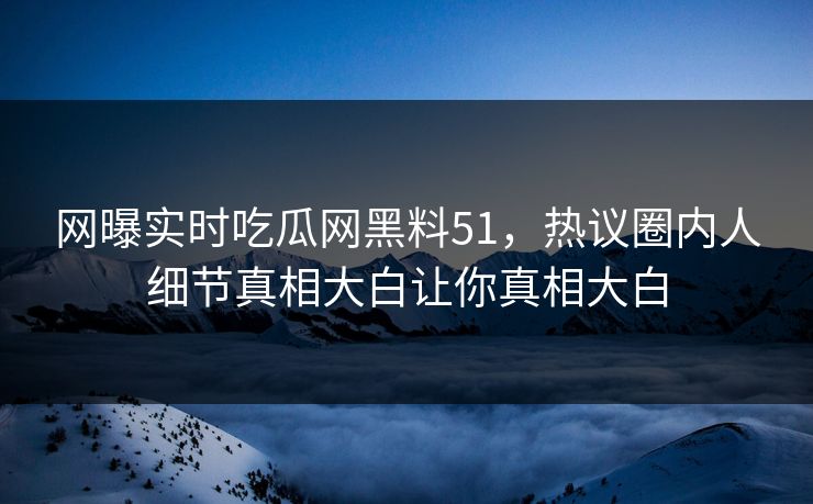网曝实时吃瓜网黑料51，热议圈内人细节真相大白让你真相大白