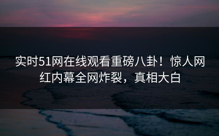 实时51网在线观看重磅八卦！惊人网红内幕全网炸裂，真相大白
