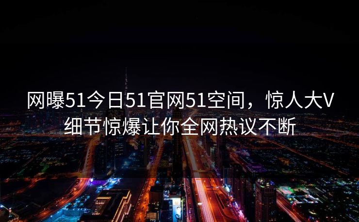 网曝51今日51官网51空间，惊人大V细节惊爆让你全网热议不断