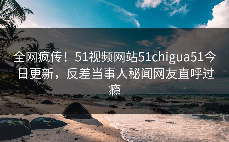 全网疯传！51视频网站51chigua51今日更新，反差当事人秘闻网友直呼过瘾