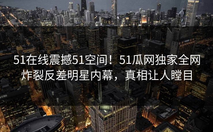 51在线震撼51空间！51瓜网独家全网炸裂反差明星内幕，真相让人瞠目