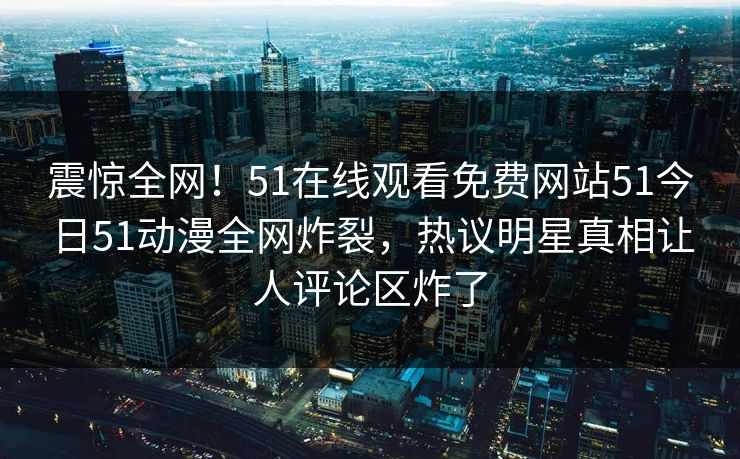 震惊全网！51在线观看免费网站51今日51动漫全网炸裂，热议明星真相让人评论区炸了