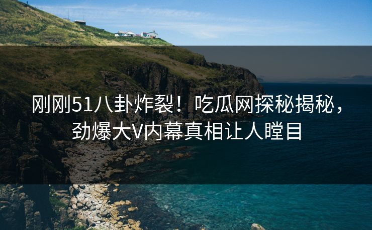 刚刚51八卦炸裂！吃瓜网探秘揭秘，劲爆大V内幕真相让人瞠目