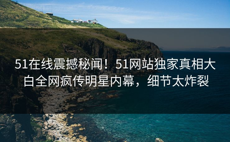 51在线震撼秘闻！51网站独家真相大白全网疯传明星内幕，细节太炸裂