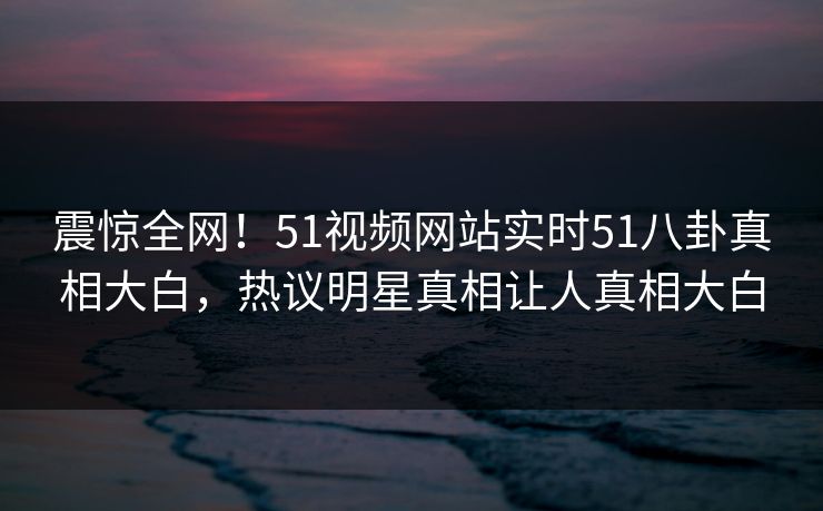 震惊全网！51视频网站实时51八卦真相大白，热议明星真相让人真相大白