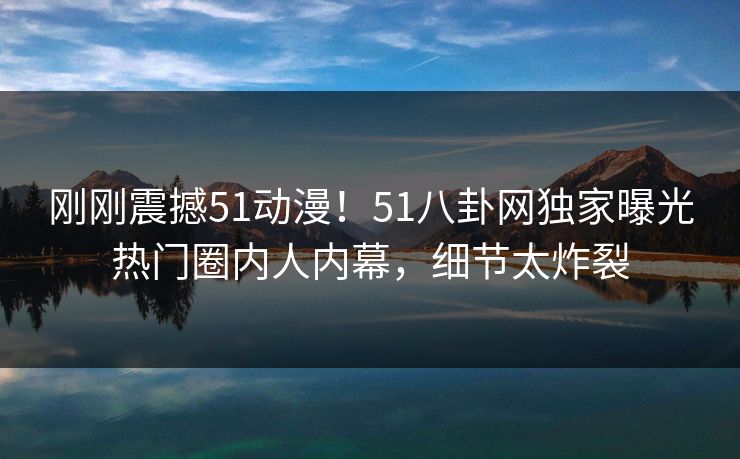 刚刚震撼51动漫！51八卦网独家曝光热门圈内人内幕，细节太炸裂