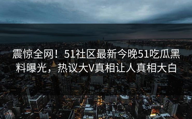 震惊全网！51社区最新今晚51吃瓜黑料曝光，热议大V真相让人真相大白