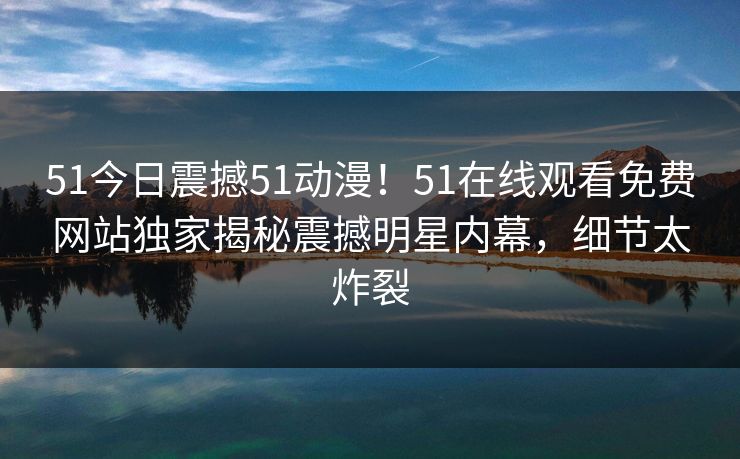 51今日震撼51动漫！51在线观看免费网站独家揭秘震撼明星内幕，细节太炸裂