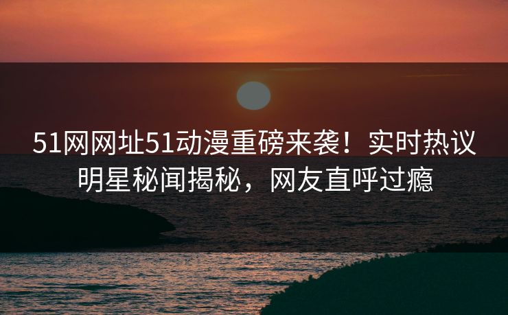51网网址51动漫重磅来袭！实时热议明星秘闻揭秘，网友直呼过瘾