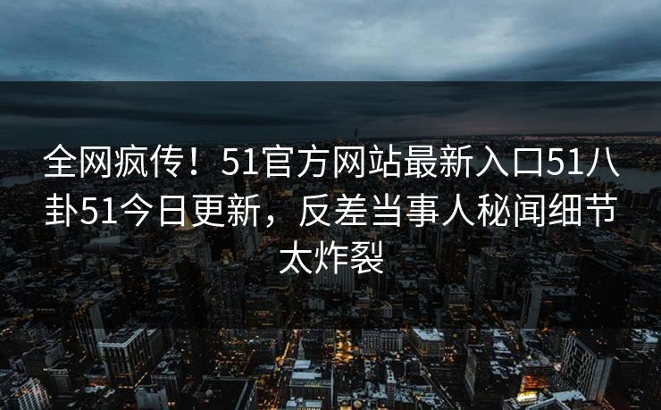 全网疯传！51官方网站最新入口51八卦51今日更新，反差当事人秘闻细节太炸裂