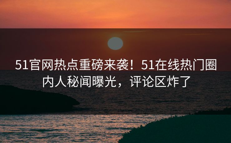 51官网热点重磅来袭！51在线热门圈内人秘闻曝光，评论区炸了