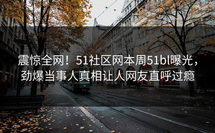 震惊全网！51社区网本周51bl曝光，劲爆当事人真相让人网友直呼过瘾