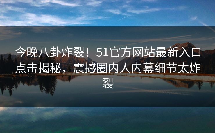 今晚八卦炸裂！51官方网站最新入口点击揭秘，震撼圈内人内幕细节太炸裂