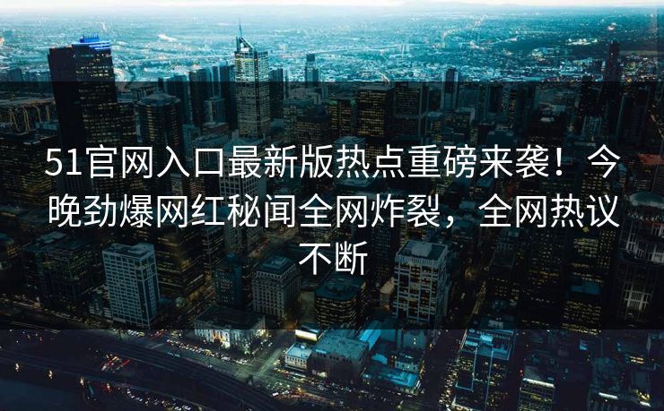 51官网入口最新版热点重磅来袭！今晚劲爆网红秘闻全网炸裂，全网热议不断