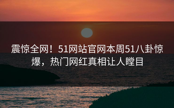 震惊全网！51网站官网本周51八卦惊爆，热门网红真相让人瞠目