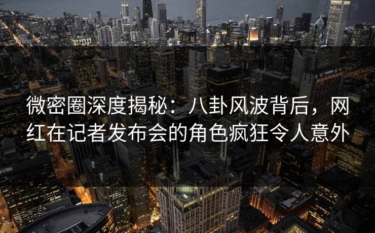 微密圈深度揭秘：八卦风波背后，网红在记者发布会的角色疯狂令人意外