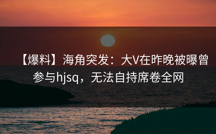 【爆料】海角突发：大V在昨晚被曝曾参与hjsq，无法自持席卷全网