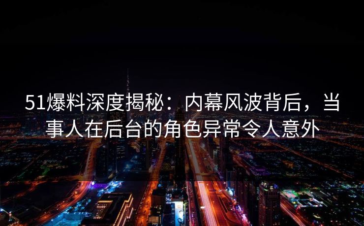 51爆料深度揭秘：内幕风波背后，当事人在后台的角色异常令人意外